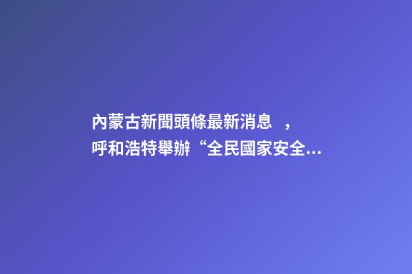 內蒙古新聞頭條最新消息，呼和浩特舉辦“全民國家安全教育日”活動-第1張-觀點-玄機派